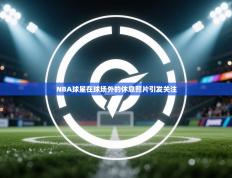 NBA球星在球场外的休息照片引发关注